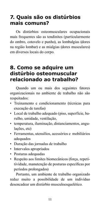 7. Quais são os distúrbios 
mais comuns? 
Os distúrbios osteomusculares ocupacionais 
mais frequentes são as tendinites (particularmente 
do ombro, cotovelo e punho), as lombalgias (dores 
na região lombar) e as mialgias (dores musculares) 
em diversos locais do corpo. 
8. Como se adquire um 
distúrbio osteomuscular 
relacionado ao trabalho? 
Quando um ou mais dos seguintes fatores 
organizacionais no ambiente de trabalho não são 
respeitados: 
• Treinamento e condicionamento (técnicas para 
execução de tarefas) 
• Local de trabalho adequado (piso, superfície, ba-rulho, 
umidade, ventilação, 
• temperatura, iluminação, distanciamentos, angu-lações, 
11 
etc) 
• Ferramentas, utensílios, acessórios e mobiliários 
adequados 
• Duração das jornadas de trabalho 
• Intervalos apropriados 
• Posturas adequadas 
• Respeito aos limites biomecânicos (força, repeti-tividade, 
manutenção de posturas específicas por 
períodos prolongados) 
Portanto, um ambiente de trabalho organizado 
reduz muito a possibilidade de um indivíduo 
desencadear um distúrbio musculoesquelético. 
 
