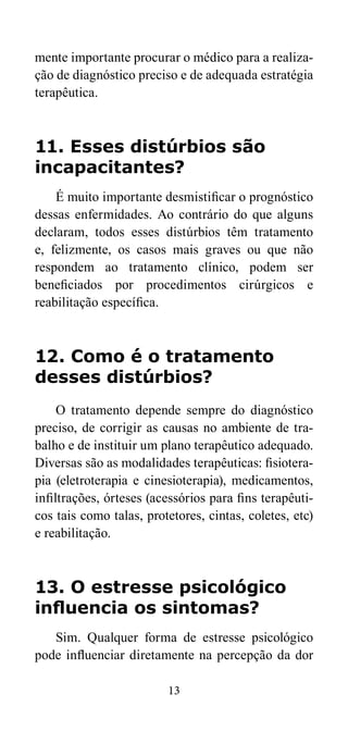mente importante procurar o médico para a realiza-ção 
de diagnóstico preciso e de adequada estratégia 
13 
terapêutica. 
11. Esses distúrbios são 
incapacitantes? 
É muito importante desmistificar o prognóstico 
dessas enfermidades. Ao contrário do que alguns 
declaram, todos esses distúrbios têm tratamento 
e, felizmente, os casos mais graves ou que não 
respondem ao tratamento clínico, podem ser 
beneficiados por procedimentos cirúrgicos e 
reabilitação específica. 
12. Como é o tratamento 
desses distúrbios? 
O tratamento depende sempre do diagnóstico 
preciso, de corrigir as causas no ambiente de tra-balho 
e de instituir um plano terapêutico adequado. 
Diversas são as modalidades terapêuticas: fisiotera-pia 
(eletroterapia e cinesioterapia), medicamentos, 
infiltrações, órteses (acessórios para fins terapêuti-cos 
tais como talas, protetores, cintas, coletes, etc) 
e reabilitação. 
13. O estresse psicológico 
influencia os sintomas? 
Sim. Qualquer forma de estresse psicológico 
pode influenciar diretamente na percepção da dor 
 