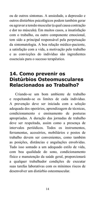 ou de outros sintomas. A ansiedade, a depressão e 
outros distúrbios psicológicos podem também gerar 
ou agravar a tensão muscular (a qual causa contração 
e dor no músculo). Em muitos casos, a insatisfação 
com o trabalho, ou outro componente emocional, 
tem sido a principal responsável pela perpetuação 
da sintomatologia. A boa relação médico-paciente, 
a satisfação com a vida, a motivação pelo trabalho 
e as convicções do indivíduo são ingredientes 
essenciais para o sucesso terapêutico. 
14. Como prevenir os 
Distúrbios Osteomusculares 
Relacionados ao Trabalho? 
Criando-se um bom ambiente de trabalho 
e respeitando-se os limites de cada indivíduo. 
A prevenção deve ser iniciada com a seleção 
adequada dos operários, aprendizagem de técnicas, 
condicionamento e ensinamento de posturas 
apropriadas. A duração das jornadas de trabalho 
deve ser respeitada, assim como a presença de 
intervalos periódicos. Todos os instrumentos, 
ferramentas, acessórios, mobiliários e postos de 
trabalho devem ser convenientes, como também 
as posições, distâncias e angulações envolvidas. 
Tudo isso somado a um adequado estilo de vida, 
com boa qualidade do sono, condicionamento 
físico e manutenção da saúde geral, proporcionará 
a qualquer trabalhador condições de executar 
suas tarefas laborativas com os mínimos riscos de 
desenvolver um distúrbio osteomuscular. 
14 
 