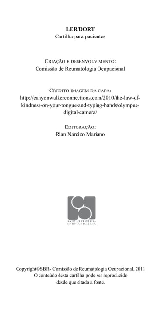 LER/DORT 
Cartilha para pacientes 
CRIAÇÃO E DESENVOLVIMENTO: 
Comissão de Reumatologia Ocupacional 
CREDITO IMAGEM DA CAPA: 
http://canyonwalkerconnections.com/2010/the-law-of-kindness- 
on-your-tongue-and-typing-hands/olympus-digital- 
camera/ 
EDITORAÇÃO: 
Rian Narcizo Mariano 
CopyrightSBR- Comissão de Reumatologia Ocupacional, 2011 
O conteúdo desta cartilha pode ser reproduzido 
desde que citada a fonte. 
 