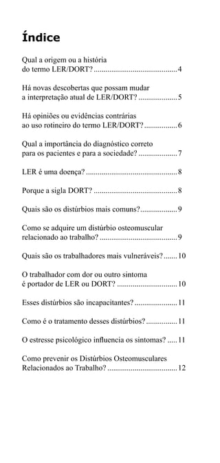 Índice 
Qual a origem ou a história 
do termo LER/DORT?............................................4 
Há novas descobertas que possam mudar 
a interpretação atual de LER/DORT?.....................5 
Há opiniões ou evidências contrárias 
ao uso rotineiro do termo LER/DORT?..................6 
Qual a importância do diagnóstico correto 
para os pacientes e para a sociedade?.....................7 
LER é uma doença?................................................8 
Porque a sigla DORT?............................................8 
Quais são os distúrbios mais comuns?....................9 
Como se adquire um distúrbio osteomuscular 
relacionado ao trabalho?.........................................9 
Quais são os trabalhadores mais vulneráveis?........10 
O trabalhador com dor ou outro sintoma 
é portador de LER ou DORT?................................10 
Esses distúrbios são incapacitantes?.......................11 
Como é o tratamento desses distúrbios?.................11 
O estresse psicológico influencia os sintomas?......11 
Como prevenir os Distúrbios Osteomusculares 
Relacionados ao Trabalho?.....................................12 
 