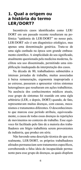 1. Qual a origem ou 
a história do termo 
LER/DORT? 
Incontáveis casos identificados como LER/ 
DORT em um passado recente resultaram na po-lêmica 
“epidemia de LER/DORT” no nosso país. 
LER/DORT não é um diagnóstico etiológico, mas 
apenas uma denominação genérica. Trata-se de 
uma sigla cunhada na época sem grande embasa-mento 
científico. A simplicidade do seu significado, 
atualmente questionada pela medicina moderna, fa-cilitou 
seu uso disseminado, permitindo uma sim-plificação 
inadequada da interpretação dos casos. 
Na década de 80, trabalhadores submetidos a 
intensas jornadas de trabalho, muitas associadas 
à baixa remuneração, ergonomia inapropriada e 
ao estresse, passaram a apresentar vários sintomas 
heterogêneos que resultaram em ações trabalhistas. 
Na ausência dos conhecimentos médicos atuais, 
esse grupo de sintomas foi reunido em uma sigla 
arbitrária (LER, e depois, DORT) quando, de fato, 
representavam muitas doenças, com causas, meca-nismos 
e tratamentos diferentes. O desconhecimen-to 
que marcou esse período atribuiu, equivocada-mente, 
a causa de todas essas doenças às repetições 
de movimentos no contexto do trabalho. Esse equí-voco 
foi facilitado pelo fato de a maioria dos traba-lhadores 
em litígio trabalhista serem provenientes 
da indústria, que produz em série. 
Não havendo uma descrição técnica do que era, 
realmente, LER/DORT, os próprios trabalhadores 
afetados permaneciam sem tratamentos específicos, 
corroborando a falsa ideia de incapacidade perma-nente 
para esse grupo de doenças, as quais dispõem 
6 
 