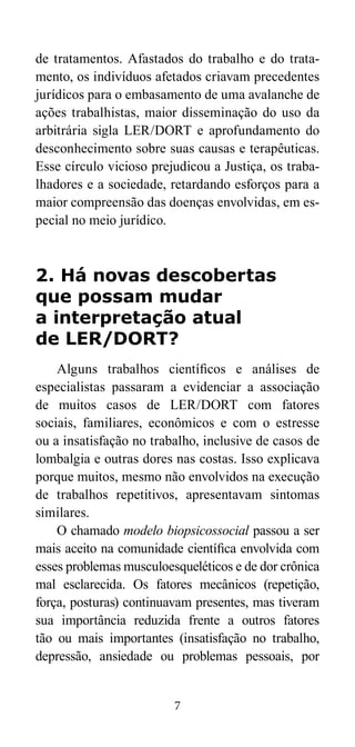de tratamentos. Afastados do trabalho e do trata-mento, 
os indivíduos afetados criavam precedentes 
jurídicos para o embasamento de uma avalanche de 
ações trabalhistas, maior disseminação do uso da 
arbitrária sigla LER/DORT e aprofundamento do 
desconhecimento sobre suas causas e terapêuticas. 
Esse círculo vicioso prejudicou a Justiça, os traba-lhadores 
e a sociedade, retardando esforços para a 
maior compreensão das doenças envolvidas, em es-pecial 
7 
no meio jurídico. 
2. Há novas descobertas 
que possam mudar 
a interpretação atual 
de LER/DORT? 
Alguns trabalhos científicos e análises de 
especialistas passaram a evidenciar a associação 
de muitos casos de LER/DORT com fatores 
sociais, familiares, econômicos e com o estresse 
ou a insatisfação no trabalho, inclusive de casos de 
lombalgia e outras dores nas costas. Isso explicava 
porque muitos, mesmo não envolvidos na execução 
de trabalhos repetitivos, apresentavam sintomas 
similares. 
O chamado modelo biopsicossocial passou a ser 
mais aceito na comunidade científica envolvida com 
esses problemas musculoesqueléticos e de dor crônica 
mal esclarecida. Os fatores mecânicos (repetição, 
força, posturas) continuavam presentes, mas tiveram 
sua importância reduzida frente a outros fatores 
tão ou mais importantes (insatisfação no trabalho, 
depressão, ansiedade ou problemas pessoais, por 
 