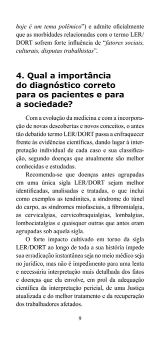 hoje é um tema polêmico”) e admite oficialmente 
que as morbidades relacionadas com o termo LER/ 
DORT sofrem forte influência de “fatores sociais, 
culturais, disputas trabalhistas”. 
4. Qual a importância 
do diagnóstico correto 
para os pacientes e para 
a sociedade? 
Com a evolução da medicina e com a incorpora-ção 
de novas descobertas e novos conceitos, o antes 
tão debatido termo LER/DORT passa a enfraquecer 
frente às evidências científicas, dando lugar à inter-pretação 
individual de cada caso e sua classifica-ção, 
segundo doenças que atualmente são melhor 
9 
conhecidas e estudadas. 
Recomenda-se que doenças antes agrupadas 
em uma única sigla LER/DORT sejam melhor 
identificadas, analisadas e tratadas, o que inclui 
como exemplos as tendinites, a síndrome do túnel 
do carpo, as síndromes miofasciais, a fibromialgia, 
as cervicalgias, cervicobraquialgias, lombalgias, 
lombociatalgias e quaisquer outras que antes eram 
agrupadas sob aquela sigla. 
O forte impacto cultivado em torno da sigla 
LER/DORT ao longo de toda a sua história impede 
sua erradicação instantânea seja no meio médico seja 
no jurídico, mas não é impedimento para uma lenta 
e necessária interpretação mais detalhada dos fatos 
e doenças que ela envolve, em prol da adequação 
científica da interpretação pericial, de uma Justiça 
atualizada e do melhor tratamento e da recuperação 
dos trabalhadores afetados. 
 