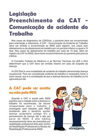 Legislação
Preenchimento da CAT -
Comunicação de acidente do
Trabalho
Nos casos de diagnóstico de LER/Dort, o paciente deve ser encaminhado
para orientação e tratamento. A CAT - Comunicação de Acidente do Trabalho
deve ser emitida e encaminhada ao INSS para registro, nos casos sem
afastamento ou de afastamento do trabalho por um período inferior ou igual a 15
dias. Nos casos de afastamento do trabalho por mais de 15 dias, além do
registro da CAT no INSS, deve haver encaminhamento do paciente para perícia
médica.
O Conselho Federal de Medicina e as Normas Técnicas da LER e Dort
determinam que a CAT deve ser emitida mesmo em caso de suspeita da
doença.
A LER /Dort é uma modalidade de acidente do trabalho denominada doença
ocupacional. Para ser considerada acidente de trabalho é necessário haver o
nexo causal, que é a constatação de que a doença decorreu do trabalho ou foi
agravada por ele.
Quando a CAT é aceita pelo INSS
significa que a relação entre a doença e o
trabalho foi reconhecida. Se houver
incapacidade para o trabalho, o
empregado será afastado pelo INSS,
recebendo dele o benefício auxílio-
doença acidentário (código 91) e
permanecerá de licença até a alta por
parte do INSS. A alta médica
necessariamente deve ser precedida por
reabilitação profissional feita pelo Centro
de Reabilitação Profissional ou Núcleo de
Reabilitação Profissional do INSS.
A CAT pode ser aceita
ounãopeloINSS
 
