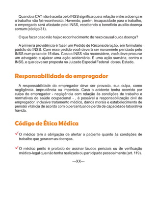 Quando a CAT não é aceita pelo INSS significa que a relação entre a doença e
o trabalho não foi reconhecida. Havendo, porém, incapacidade para o trabalho,
o empregado será afastado pelo INSS, recebendo o benefício auxílio-doença
comum (código 31).
O que fazer caso não haja o reconhecimento do nexo causal ou da doença?
A primeira providência é fazer um Pedido de Reconsideração, em formulário
padrão do INSS. Com esse pedido você deverá ser novamente periciado pelo
INSS num prazo de 15 dias. Caso o INSS não reconsidere, você deve procurar
um advogado e ajuizar uma ação acidentária. É uma ação sumária, contra o
INSS, e que deve ser proposta no Juizado Especial Federal do seu Estado.
A responsabilidade do empregador deve ser provada, sua culpa, como
negligência, imprudência ou imperícia. Caso o acidente tenha ocorrido por
culpa do empregador - negligência com relação às condições de trabalho e
normativos de saúde ocupacional - , é possível a responsabilização civil do
empregador, inclusive tratamento médico, danos morais e estabelecimento de
pensão vitalícia de acordo com o percentual de perda de capacidade laborativa
havida.
O médico tem a obrigação de alertar o paciente quanto às condições de
trabalho que geraram as doenças.
O médico perito é proibido de assinar laudos periciais ou de verificação
médico-legal que não tenha realizado ou participado pessoalmente (art. 119).
---XX---
Responsabilidadedoempregador
CódigodeÉticaMédica
?
?
 
