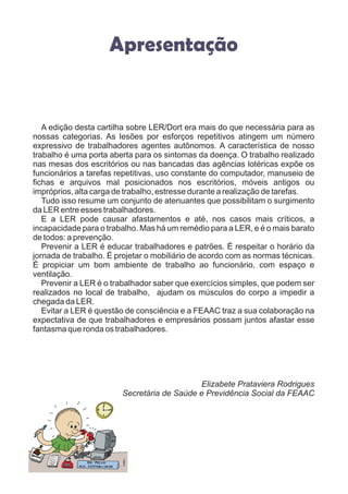 Apresentação
A edição desta cartilha sobre LER/Dort era mais do que necessária para as
nossas categorias. As lesões por esforços repetitivos atingem um número
expressivo de trabalhadores agentes autônomos. A característica de nosso
trabalho é uma porta aberta para os sintomas da doença. O trabalho realizado
nas mesas dos escritórios ou nas bancadas das agências lotéricas expõe os
funcionários a tarefas repetitivas, uso constante do computador, manuseio de
fichas e arquivos mal posicionados nos escritórios, móveis antigos ou
impróprios, alta carga de trabalho, estresse durante a realização de tarefas.
Tudo isso resume um conjunto de atenuantes que possibilitam o surgimento
da LER entre esses trabalhadores.
E a LER pode causar afastamentos e até, nos casos mais críticos, a
incapacidade para o trabalho. Mas há um remédio para a LER, e é o mais barato
de todos: a prevenção.
Prevenir a LER é educar trabalhadores e patrões. É respeitar o horário da
jornada de trabalho. É projetar o mobiliário de acordo com as normas técnicas.
É propiciar um bom ambiente de trabalho ao funcionário, com espaço e
ventilação.
Prevenir a LER é o trabalhador saber que exercícios simples, que podem ser
realizados no local de trabalho, ajudam os músculos do corpo a impedir a
chegada da LER.
Evitar a LER é questão de consciência e a FEAAC traz a sua colaboração na
expectativa de que trabalhadores e empresários possam juntos afastar esse
fantasma que ronda os trabalhadores.
Elizabete Prataviera Rodrigues
Secretária de Saúde e Previdência Social da FEAAC
 
