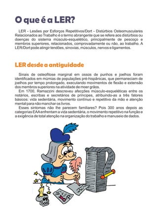 O queé aLER?
LER - Lesões por Esforços Repetitivos/Dort - Distúrbios Osteomusculares
Relacionados ao Trabalho é o termo abrangente que se refere aos distúrbios ou
doenças do sistema músculo-esquelético, principalmente de pescoço e
membros superiores, relacionados, comprovadamente ou não, ao trabalho. A
LER/Dort pode atingir tendões, sinovias, músculos, nervos e ligamentos.
Sinais de osteofitose marginal em ossos de punhos e joelhos foram
identificados em múmias de populações pré-hispânicas, que permaneciam de
joelhos por tempo prolongado, executando movimentos de flexão e extensão
dos membros superiores na atividade de moer grãos.
Em 1700, Ramazzini descreveu afecções músculo-esqueléticas entre os
notários, escribas e secretários de príncipes, atribuindo-as a três fatores
básicos: vida sedentária, movimento contínuo e repetitivo da mão e atenção
mental para não manchar os livros.
Esses sintomas não lhe parecem familiares? Pois 300 anos depois as
categorias EAAenfrentam a vida sedentária, o movimento repetitivo na função e
a exigência de total atenção na organização do trabalho e manuseio de dados.
LERdesdeaantiguidade
 