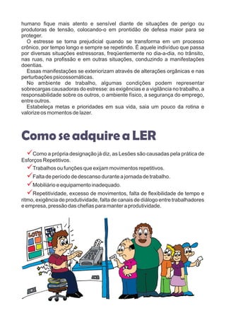 humano fique mais atento e sensível diante de situações de perigo ou
produtoras de tensão, colocando-o em prontidão de defesa maior para se
proteger.
O estresse se torna prejudicial quando se transforma em um processo
crônico, por tempo longo e sempre se repetindo. É aquele indivíduo que passa
por diversas situações estressoras, freqüentemente no dia-a-dia, no trânsito,
nas ruas, na profissão e em outras situações, conduzindo a manifestações
doentias.
Essas manifestações se exteriorizam através de alterações orgânicas e nas
perturbações psicossomáticas.
No ambiente de trabalho, algumas condições podem representar
sobrecargas causadoras do estresse: as exigências e a vigilância no trabalho, a
responsabilidade sobre os outros, o ambiente físico, a segurança do emprego,
entre outros.
Estabeleça metas e prioridades em sua vida, saia um pouco da rotina e
valorize os momentos de lazer.
Como a própria designação já diz, as Lesões são causadas pela prática de
Esforços Repetitivos.
Trabalhos ou funções que exijam movimentos repetitivos.
Falta de período de descanso durante a jornada de trabalho.
Mobiliário e equipamento inadequado.
Repetitividade, excesso de movimentos, falta de flexibilidade de tempo e
ritmo, exigência de produtividade, falta de canais de diálogo entre trabalhadores
e empresa, pressão das chefias para manter a produtividade.
Comose adquireaLER
?
?
?
?
?
 