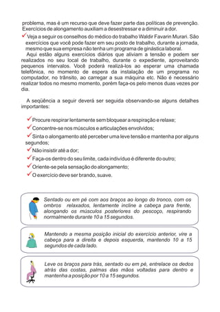 problema, mas é um recurso que deve fazer parte das políticas de prevenção.
Exercícios de alongamento auxiliam a desestressar e a diminuir a dor.
Veja a seguir os conselhos do médico do trabalho Waldir Favarin Murari. São
exercícios que você pode fazer em seu posto de trabalho, durante a jornada,
mesmo que sua empresa não tenha um programa de ginástica laboral.
Aqui estão alguns exercícios diários que aliviam a tensão e podem ser
realizados no seu local de trabalho, durante o expediente, aproveitando
pequenos intervalos. Você poderá realizá-los ao esperar uma chamada
telefônica, no momento de espera da instalação de um programa no
computador, no trânsito, ao carregar a sua máquina etc. Não é necessário
realizar todos no mesmo momento, porém faça-os pelo menos duas vezes por
dia.
A seqüência a seguir deverá ser seguida observando-se alguns detalhes
importantes:
Procure respirar lentamente sem bloquear a respiração e relaxe;
Concentre-se nos músculos e articulações envolvidos;
Sinta o alongamento até perceber uma leve tensão e mantenha por alguns
segundos;
Não insistir até a dor;
Faça-os dentro do seu limite, cada indivíduo é diferente do outro;
Oriente-se pela sensação do alongamento;
O exercício deve ser brando, suave.
?
?
?
?
?
?
?
?
Mantendo a mesma posição inicial do exercício anterior, vire a
cabeça para a direita e depois esquerda, mantendo 10 a 15
segundos de cada lado.
Leve os braços para trás, sentado ou em pé, entrelace os dedos
atrás das costas, palmas das mãos voltadas para dentro e
mantenha a posição por 10 a 15 segundos.
Sentado ou em pé com aos braços ao longo do tronco, com os
ombros relaxados, lentamente incline a cabeça para frente,
alongando os músculos posteriores do pescoço, respirando
normalmente durante 10 a 15 segundos.
 