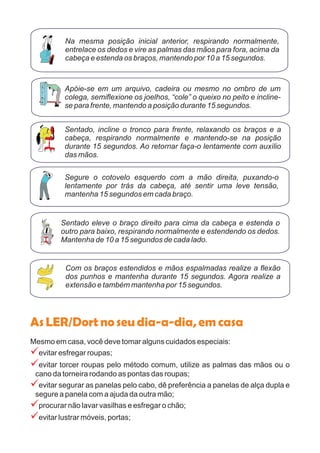 AsLER/Dortnoseudia-a-dia,emcasa
Mesmo em casa, você deve tomar alguns cuidados especiais:
evitar esfregar roupas;
evitar torcer roupas pelo método comum, utilize as palmas das mãos ou o
cano da torneira rodando as pontas das roupas;
evitar segurar as panelas pelo cabo, dê preferência a panelas de alça dupla e
segure a panela com a ajuda da outra mão;
procurar não lavar vasilhas e esfregar o chão;
evitar lustrar móveis, portas;
?
?
?
?
?
Na mesma posição inicial anterior, respirando normalmente,
entrelace os dedos e vire as palmas das mãos para fora, acima da
cabeça e estenda os braços, mantendo por 10 a 15 segundos.
Apóie-se em um arquivo, cadeira ou mesmo no ombro de um
colega, semiflexione os joelhos, “cole” o queixo no peito e incline-
se para frente, mantendo a posição durante 15 segundos.
Sentado, incline o tronco para frente, relaxando os braços e a
cabeça, respirando normalmente e mantendo-se na posição
durante 15 segundos. Ao retornar faça-o lentamente com auxílio
das mãos.
Segure o cotovelo esquerdo com a mão direita, puxando-o
lentamente por trás da cabeça, até sentir uma leve tensão,
mantenha 15 segundos em cada braço.
Sentado eleve o braço direito para cima da cabeça e estenda o
outro para baixo, respirando normalmente e estendendo os dedos.
Mantenha de 10 a 15 segundos de cada lado.
Com os braços estendidos e mãos espalmadas realize a flexão
dos punhos e mantenha durante 15 segundos. Agora realize a
extensão e também mantenha por 15 segundos.
 