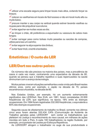 ?
?
?
?
?
?
?
?
utilizar uma escada segura para limpar locais mais altos, evitando forçar os
braços;
colocar os vasilhames em locais de fácil acesso e não em local muito alto ou
muito baixo;
procure manter o seu corpo na vertical quando estiver lavando vasilhas ou
roupas para não prejudicar sua coluna;
evitar agachar-se muitas vezes ao dia;
ao limpar o chão, dê preferência a espumador ou vassoura de cabos mais
longos;
evitar carregar peso como bolsas muito pesadas ou sacolas de compras,
utilize para isso um carinho;
evitar segurar na alça superior dos ônibus;
evitar fazer tricô, crochê e bordados.
Os números não são precisos na maioria dos países, mas a prevalência de
casos é cada vez maior, contrariando uma expectativa da década de 80,
quando se pensou que o trabalho repetitivo e suas repercussões na saúde
diminuiriam com o avanço da tecnologia.
Muitos países viveram situações semelhantes a esta vivida pelo Brasil nestes
últimos anos, como por exemplo, o Japão na década de 70, países
escandinavos eAustrália, na década de 80.
Nos Estados Unidos, por exemplo, há um aumento extremamente
significativo das LER/Dort. Nos EUA, em 1981, foram constatadas 22.600
freqüências da LER, que significava, na época, 18% entre as doenças
ocupacionais. Em 1994 foram registradas 332.000 freqüências, o equivalente a
65% das doenças ocupacionais.
Segunda causa de afastamento do trabalho no Brasil, somente nos últimos
cinco anos foram abertas 532.434 CATs (Comunicação de Acidente de
Trabalho) geradas pelas LER/DORT sem contar os trabalhadores que
pleiteiam na Justiça o reconhecimento do nexo causal, em milhares de ações
movidas em todo o País. A cada 100 trabalhadores na região Sudeste, por
exemplo, um é portador de Lesões por Esforços Repetitivos.
As LER/DORT atingem o trabalhador no auge de sua produtividade e
Estatísticas/OcustodaLER
LER/Dortnosoutrospaíses:
 