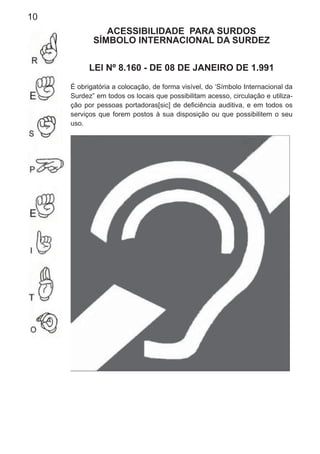 10
ACESSIBILIDADE PARA SURDOS
SÍMBOLO INTERNACIONAL DA SURDEZ
LEI Nº 8.160 - DE 08 DE JANEIRO DE 1.991
É obrigatória a colocação, de forma visível, do ‘Símbolo Internacional da
Surdez” em todos os locais que possibilitam acesso, circulação e utiliza-
ção por pessoas portadoras[sic] de deﬁciência auditiva, e em todos os
serviços que forem postos à sua disposição ou que possibilitem o seu
uso.
 