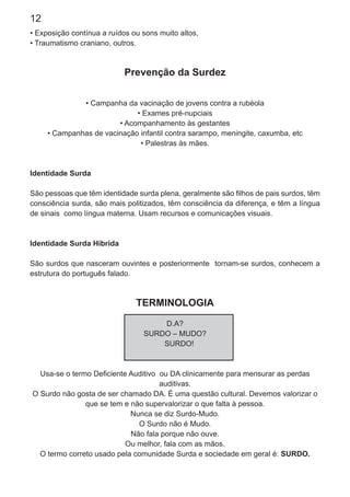 12
• Exposição contínua a ruídos ou sons muito altos,
• Traumatismo craniano, outros.
Prevenção da Surdez
• Campanha da vacinação de jovens contra a rubéola
• Exames pré-nupciais
• Acompanhamento às gestantes
• Campanhas de vacinação infantil contra sarampo, meningite, caxumba, etc
• Palestras às mães.
Identidade Surda
São pessoas que têm identidade surda plena, geralmente são ﬁlhos de pais surdos, têm
consciência surda, são mais politizados, têm consciência da diferença, e têm a língua
de sinais como língua materna. Usam recursos e comunicações visuais.
Identidade Surda Híbrida
São surdos que nasceram ouvintes e posteriormente tornam-se surdos, conhecem a
estrutura do português falado.
TERMINOLOGIA
D.A?
SURDO – MUDO?
SURDO!
Usa-se o termo Deﬁciente Auditivo ou DA clinicamente para mensurar as perdas
auditivas.
O Surdo não gosta de ser chamado DA. É uma questão cultural. Devemos valorizar o
que se tem e não supervalorizar o que falta à pessoa.
Nunca se diz Surdo-Mudo.
O Surdo não é Mudo.
Não fala porque não ouve.
Ou melhor, fala com as mãos.
O termo correto usado pela comunidade Surda e sociedade em geral é: SURDO.
 