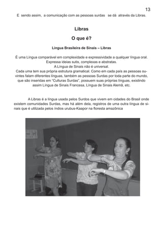 13
E sendo assim, a comunicação com as pessoas surdas se dá através da Libras.
Libras
O que é?
Língua Brasileira de Sinais – Libras
É uma Língua comparável em complexidade e expressividade a qualquer língua oral.
Expressa ideias sutis, complexas e abstratas.
A Língua de Sinais não é universal.
Cada uma tem sua própria estrutura gramatical. Como em cada país as pessoas ou-
vintes falam diferentes línguas, também as pessoas Surdas por toda parte do mundo,
que são inseridas em “Culturas Surdas”, possuem suas próprias línguas, existindo
assim Língua de Sinais Francesa, Língua de Sinais Alemã, etc.
A Libras é a língua usada pelos Surdos que vivem em cidades do Brasil onde
existem comunidades Surdas, mas há além dela, registros de uma outra língua de si-
nais que é utilizada pelos índios urubus-Kaapor na ﬂoresta amazônica
 