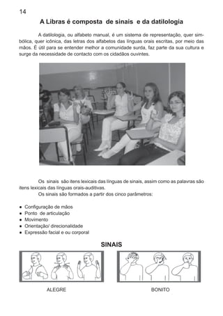 14
A Libras é composta de sinais e da datilologia
A datilologia, ou alfabeto manual, é um sistema de representação, quer sim-
bólica, quer icônica, das letras dos alfabetos das línguas orais escritas, por meio das
mãos. É útil para se entender melhor a comunidade surda, faz parte da sua cultura e
surge da necessidade de contacto com os cidadãos ouvintes.
Os sinais são itens lexicais das línguas de sinais, assim como as palavras são
itens lexicais das línguas orais-auditivas.
Os sinais são formados a partir dos cinco parâmetros:
● Conﬁguração de mãos
● Ponto de articulação
● Movimento
● Orientação/ direcionalidade
● Expressão facial e ou corporal
SINAIS
ALEGRE BONITO
 