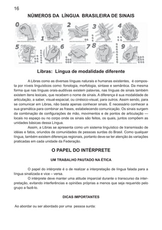 16
NÚMEROS DA LÍNGUA BRASILEIRA DE SINAIS
Libras: Língua de modalidade diferente
A Libras como as diversas línguas naturais e humanas existentes, é compos-
ta por níveis linguísticos como: fonologia, morfologia, sintaxe e semântica. Da mesma
forma que nas línguas orais-auditivas existem palavras, nas línguas de sinais também
existem itens lexicais, que recebem o nome de sinais. A diferença é sua modalidade de
articulação, a saber, visual-espacial, ou cinésico-visual, para outros. Assim sendo, para
se comunicar em Libras, não basta apenas conhecer sinais. É necessário conhecer a
sua gramática para combinar as frases, estabelecendo comunicação. Os sinais surgem
da combinação de conﬁgurações de mão, movimentos e de pontos de articulação —
locais no espaço ou no corpo onde os sinais são feitos, os quais, juntos compõem as
unidades básicas dessa Língua.
Assim, a Libras se apresenta como um sistema linguístico de transmissão de
idéias e fatos, oriundos de comunidades de pessoas surdas do Brasil. Como qualquer
língua, também existem diferenças regionais, portanto deve-se ter atenção às variações
praticadas em cada unidade da Federação.
O PAPEL DO INTÉRPRETE
UM TRABALHO PAUTADO NA ÉTICA
O papel do intérprete é o de realizar a interpretação de língua falada para a
língua sinalizada e vice – versa.
O intérprete deve manter uma atitude imparcial durante o transcurso da inter-
pretação, evitando interferências e opiniões próprias a menos que seja requerido pelo
grupo a fazê-lo.
DICAS IMPORTANTES
Ao abordar ou ser abordado por uma pessoa surda:
 