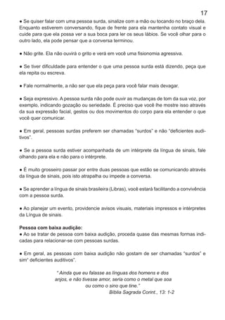 17
● Se quiser falar com uma pessoa surda, sinalize com a mão ou tocando no braço dela.
Enquanto estiverem conversando, ﬁque de frente para ela mantenha contato visual e
cuide para que ela possa ver a sua boca para ler os seus lábios. Se você olhar para o
outro lado, ela pode pensar que a conversa terminou.
● Não grite. Ela não ouvirá o grito e verá em você uma ﬁsionomia agressiva.
● Se tiver diﬁculdade para entender o que uma pessoa surda está dizendo, peça que
ela repita ou escreva.
● Fale normalmente, a não ser que ela peça para você falar mais devagar.
● Seja expressivo. A pessoa surda não pode ouvir as mudanças de tom da sua voz, por
exemplo, indicando gozação ou seriedade. É preciso que você lhe mostre isso através
da sua expressão facial, gestos ou dos movimentos do corpo para ela entender o que
você quer comunicar.
● Em geral, pessoas surdas preferem ser chamadas “surdos” e não “deﬁcientes audi-
tivos”.
● Se a pessoa surda estiver acompanhada de um intérprete da língua de sinais, fale
olhando para ela e não para o intérprete.
● É muito grosseiro passar por entre duas pessoas que estão se comunicando através
da língua de sinais, pois isto atrapalha ou impede a conversa.
● Se aprender a língua de sinais brasileira (Libras), você estará facilitando a convivência
com a pessoa surda.
● Ao planejar um evento, providencie avisos visuais, materiais impressos e intérpretes
da Língua de sinais.
Pessoa com baixa audição:
● Ao se tratar de pessoa com baixa audição, proceda quase das mesmas formas indi-
cadas para relacionar-se com pessoas surdas.
● Em geral, as pessoas com baixa audição não gostam de ser chamadas “surdos” e
sim“ deﬁcientes auditivos”.
“ Ainda que eu falasse as línguas dos homens e dos
anjos, e não tivesse amor, seria como o metal que soa
ou como o sino que tine.”
Bíblia Sagrada Corint., 13: 1-2
 