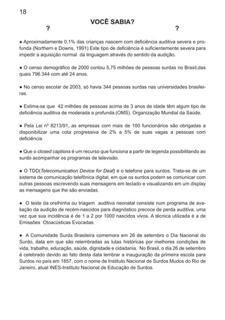 18
VOCÊ SABIA?
? ?
● Aproximadamente 0,1% das crianças nascem com deﬁciência auditiva severa e pro-
funda (Northern e Downs, 1991) Este tipo de deﬁciência é suﬁcientemente severa para
impedir a aquisição normal da linguagem através do sentido da audição.
● O censo demográﬁco de 2000 contou 5,75 milhões de pessoas surdas no Brasil,das
quais 796.344 com até 24 anos.
● No censo escolar de 2003, só havia 344 pessoas surdas nas universidades brasilei-
ras.
● Estima-se que 42 milhões de pessoas acima de 3 anos de idade têm algum tipo de
deﬁciência auditiva de moderada a profunda.(OMS). Organização Mundial da Saúde.
● Pela Lei nº 8213/91, as empresas com mais de 100 funcionários são obrigadas a
disponibilizar uma cota progressiva de 2% a 5% de suas vagas a pessoas com
deﬁciência
● Que o closed captions é um recurso que funciona a partir de legenda possibilitando ao
surdo acompanhar os programas de televisão.
● O TDD(Telecomunication Device for Deaf) é o telefone para surdos. Trata-se de um
sistema de comunicação telefônica digital, em que os surdos podem se comunicar com
outras pessoas escrevendo suas mensagens em teclado e visualizando em um display
as mensagens que lhe são enviadas.
● O teste da orelhinha ou triagem auditiva neonatal consiste num programa de ava-
liação da audição de recém-nascidos para diagnóstico precoce de perda auditiva, uma
vez que sua incidência é de 1 a 2 por 1000 nascidos vivos. A técnica utilizada é a de
Emissões Otoacústicas Evocadas.
● A Comunidade Surda Brasileira comemora em 26 de setembro o Dia Nacional do
Surdo, data em que são relembradas as lutas históricas por melhores condições de
vida, trabalho, educação, saúde, dignidade e cidadania. No Brasil, o dia 26 de setembro
é celebrado devido ao fato desta data lembrar a inauguração da primeira escola para
Surdos no país em 1857, com o nome de Instituto Nacional de Surdos Mudos do Rio de
Janeiro, atual INES-Instituto Nacional de Educação de Surdos.
 