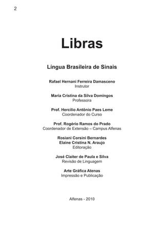 2
Libras
Língua Brasileira de Sinais
Rafael Hernani Ferreira Damasceno
Instrutor
Maria Cristina da Silva Domingos
Professora
Prof. Hercílio Antônio Paes Leme
Coordenador do Curso
Prof. Rogério Ramos do Prado
Coordenador de Extensão – Campus Alfenas
Rosiani Corsini Bernardes
Elaine Cristina N. Araujo
Editoração
José Claiter de Paula e Silva
Revisão de Linguagem
Arte Gráﬁca Atenas
Impressão e Publicação
Alfenas - 2010
 