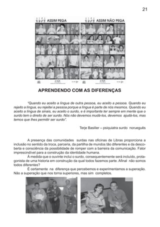 21
APRENDENDO COM AS DIFERENÇAS
“Quando eu aceito a língua de outra pessoa, eu aceito a pessoa. Quando eu
rejeito a língua, eu rejeitei a pessoa porque a língua é parte de nós mesmos. Quando eu
aceito a língua de sinais, eu aceito o surdo, e é importante ter sempre em mente que o
surdo tem o direito de ser surdo. Nós não devemos mudá-los, devemos ajudá-los, mas
temos que lhes permitir ser surdo”.
Terje Basilier – psiquiatra surdo norueguês
A presença das comunidades surdas nas oﬁcinas de Libras proporciona a
inclusão no sentido da troca, parceria, da partilha de mundos tão diferentes e da desco-
berta e consciência da possibilidade de romper com a barreira da comunicação. Fator
imprescindível para a construção da identidade humana.
À medida que o ouvinte inclui o surdo, consequentemente será incluído, prota-
gonista de uma historia em construção da qual todos fazemos parte. Aﬁnal não somos
todos diferentes?
É certamente na diferença que percebemos e experimentamos a superação.
Não a superação que nos torna superiores, mas sim completos.
 