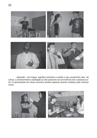 22
Aprender uma língua signiﬁca conhecer e aceitar o seu usuário.No caso da
Libras, o conhecimento e aceitação só são possíveis na convivência com a pessoa sur-
da. O aprendizado da Libras encontra sentido especial quando mediado pelo instrutor
surdo.
 
