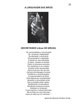 25
A LINGUAGEM DAS MÃOS
DECRETANDO Libras NO BRASIL
“Na personalidade a comunicação
No comando a legitimidade
Na abstração o sentimento
No pensamento a dignidade.
O decidir de uma autoridade
É ordem, vontade ou decisão
Poder na hierarquia executiva
Em obediência a um coração.
Coração então representado
Pelos sinais que vêm da mão
Estrutura de linguagem humana
Facilitando a conscientização.
A Língua brasileira de Sinais
Está disposta por considerações
Apoiando a comunidade surda
Que se espalha pelas nações.
Multiplicando os educadores
Atendendo à pequena criança.
Oralizado ou sinalizado
O que importa é o desenvolvimento
Até ouvintes em seus discursos
Usam as mãos por um momento...”
Aparecida Miranda (Poetisa Surda)
 