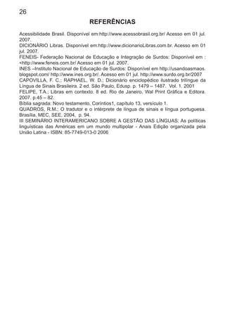 26
REFERÊNCIAS
Acessibilidade Brasil. Disponível em:http://www.acessobrasil.org.br/ Acesso em 01 jul.
2007.
DICIONÁRIO Libras. Disponível em:http://www.dicionarioLibras.com.br. Acesso em 01
jul. 2007.
FENEIS- Federação Nacional de Educação e Integração de Surdos: Disponível em :
<http://www.feneis.com.br/ Acesso em 01 jul. 2007.
INES –Instituto Nacional de Educação de Surdos: Disponível em http://usandoasmaos.
blogspot.com/ http://www.ines.org.br/. Acesso em 01 jul. http://www.surdo.org.br/2007
CAPOVILLA, F. C.; RAPHAEL, W. D.; Dicionário enciclopédico ilustrado trilíngue da
Língua de Sinais Brasileira. 2 ed. São Paulo, Edusp. p. 1479 – 1487. Vol. 1. 2001
FELIPE, T.A.; Libras em contexto. 8 ed. Rio de Janeiro, Wal Print Gráﬁca e Editora.
2007. p.45 – 82.
Bíblia sagrada: Novo testamento, Coríntios1, capítulo 13, versículo 1.
QUADROS, R.M.; O tradutor e o intérprete de língua de sinais e língua portuguesa.
Brasília, MEC, SEE, 2004, p. 94.
III SEMINÁRIO INTERAMERICANO SOBRE A GESTÃO DAS LÍNGUAS: As políticas
linguísticas das Américas em um mundo multipolar - Anais Edição organizada pela
União Latina - ISBN: 85-7749-013-0 2006
 