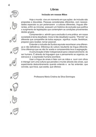 4
Libras
Inclusão em nossas Mãos
Hoje o mundo vive um momento em que ações de inclusão são
propostas e discutidas. Pessoas consideradas diferentes, com necessi-
dades especiais ou por pertencerem a culturas diferentes, línguas dife-
rentes, enﬁm as minorias possuem um histórico de exclusão que justiﬁca
o surgimento de legislações que contemplem as condições provenientes
destes grupos.
Compreender e admitir que a exclusão é uma prática em nossa
sociedade é tema desaﬁador. Incluir é tão desaﬁador quanto. “Permitir” ao
diferente que compartilhe de todos espaços signiﬁca: mudar, ﬂexibilizar,
preparar para receber, tornar possível.
Entender a inclusão de Surdos equivale reconhecer uma diferen-
ça e não deﬁciência. Diferença de cultura resultante da língua diferente.
Uma diferença que se não for aceita e compreendida leva à segregação.
A comunicação é fator indispensável para o desenvolvimento do
ser humano. É através da linguagem que o pensamento se organiza, se
estrutura e a expressão humana acontece.
Usar a língua de sinais é falar com as mãos e ouvir com olhos
é interagir com uma cultura que percebe o mundo através dos sinais, que
experimenta deslumbramento quando entende e se faz entender, que
convida, que troca, que aceita, que oferece.
Professora Maria Cristina da Silva Domingos
 