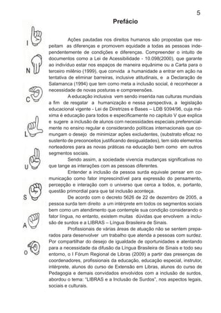5
Prefácio
Ações pautadas nos direitos humanos são propostas que res-
peitam as diferenças e promovem equidade a todas as pessoas inde-
pendentemente de condições e diferenças. Compreender o intuito de
documentos como a Lei de Acessibilidade - 10.098(2000), que garante
ao indivíduo estar nos espaços de maneira equânime ou a Carta para o
terceiro milênio (1999), que convida a humanidade a entrar em ação na
tentativa de eliminar barreiras, inclusive atitudinais, e a Declaração de
Salamanca (1994) que tem como meta a inclusão social, é reconhecer a
necessidade de novas posturas e compreensões.
A educação inclusiva vem sendo inserida nas culturas mundiais
a ﬁm de resgatar a humanização e nessa perspectiva, a legislação
educacional vigente - Lei de Diretrizes e Bases – LDB 9394/96, cuja má-
xima é educação para todos e especiﬁcamente no capitulo V que explica
e sugere a inclusão de alunos com necessidades especiais preferencial-
mente no ensino regular e considerando políticas internacionais que co-
mungam o desejo de minimizar ações excludentes, (substrato eﬁcaz no
sustento de preconceitos justiﬁcando desigualdades), tem sido elementos
norteadores para as novas práticas na educação bem como em outros
segmentos sociais.
Sendo assim, a sociedade vivencia mudanças signiﬁcativas no
que tange as interações com as pessoas diferentes.
Entender a inclusão da pessoa surda equivale pensar em co-
municação como fator imprescindível para expressão do pensamento,
percepção e interação com o universo que cerca a todos, e, portanto,
questão primordial para que tal inclusão aconteça.
De acordo com o decreto 5626 de 22 de dezembro de 2005, a
pessoa surda tem direito a um intérprete em todos os segmentos sociais
bem como um atendimento que contemple sua condição considerando o
fator língua, no entanto, existem muitas dúvidas que envolvem a inclu-
são de surdos e a LIBRAS – Língua Brasileira de Sinais.
Proﬁssionais de várias áreas de atuação não se sentem prepa-
rados para desenvolver um trabalho que atenda a pessoas com surdez.
Por compartilhar do desejo de igualdade de oportunidades e atentando
para a necessidade da difusão da Língua Brasileira de Sinais e todo seu
entorno, o I Fórum Regional de Libras (2009) a partir das presenças de
coordenadores, proﬁssionais da educação, educação especial, instrutor,
intérprete, alunos do curso de Extensão em Libras, alunos do curso de
Pedagogia e demais convidados envolvidos com a inclusão de surdos,
abordou o tema: “LIBRAS e a Inclusão de Surdos”, nos aspectos legais,
sociais e culturais.
 