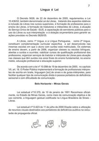 7
Língua é Lei
O Decreto 5626, de 22 de dezembro de 2005, regulamentou a Lei
10.436/02, também denominada Lei de Libras, tratando dos aspectos relativos
à inclusão de Libras nos cursos superiores, à formação de professores para o
ensino de Libras, à formação de tradutores e intérpretes de Libras, à atuação
do Serviço Único de Saúde –SUS, à capacitação de servidores públicos para o
uso da Libras ou sua interpretação e à dotação orçamentária para garantir as
ações previstas no Decreto 5626/05.
A Libras, como 1ª língua, e a Língua Portuguesa, como 2ª língua,
constituem complementação curricular especíﬁca a ser desenvolvida nas
mesmas escolas em que o aluno com surdez está matriculado. Os sistemas
de ensino devem, a partir de 2006, organizar classes ou escolas bilíngues,
abertas a surdos e ouvintes; viabilizar cursos de qualiﬁcação proﬁssional dos
professores; organizar serviços de tradutor e intérprete de Libras para atuação
nas classes que têm surdos nos anos ﬁnais do ensino fundamental, no ensino
médio, educação proﬁssional e educação superior.
De acordo com a lei nº 10.098 de 19 de dezembro de 2000, no capítulo
VII, art. 18. O Poder Público implementará a formação de proﬁssionais intérpre-
tes de escrita em braile, linguagem [sic] de sinais e de guias-intérpretes, para
facilitar qualquer tipo de comunicação direta à pessoa portadora de deﬁciência
sensorial e com diﬁculdade de comunicação.
Belo Horizonte – Minas Gerais
Lei estadual nº10.379, de 10 de janeiro de 1991 Reconhece oﬁcial-
mente, no Estado de Minas Gerais, como meio de comunicação objetiva e de
uso corrente, a linguagem gestual codiﬁcada na Língua Brasileira de Sinais -
Libras.
Lei estadual nº13.623 de 11 de julho de 2000 Dispõe sobre a utilização
de recursos visuais destinados aos portadores de deﬁciência auditiva na veicu-
larão de propaganda oﬁcial.
 