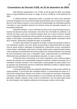 9
Comentários do Decreto 5.626, de 22 de dezembro de 2005.
Este Decreto regulamenta a Lei 10.436, de 24 de abril de 2002, que dispõe
sobre a Língua Brasileira de sinais e o artigo 18 da Lei 10.098 de 10 de dezembro de
2000.
O referido Decreto, regulamenta sobre a inclusão de Libras como disciplina
curricular obrigatória nos cursos de formação de professores para o exercício do magis-
tério em nível médio e superior, e nos cursos de Fonoaudiologia, de instituições públicas
e privadas e como disciplina opcional nos demais cursos de educação superior e na
educação proﬁssional.
Especiﬁca também, o uso e a difusão da Libras e da Língua Portuguesa para o
acesso das pessoas surdas à educação, como deve ser a formação do professor e do
instrutor de Libras, para que os mesmos possam atuar em cursos e eventos; ressalta
que as instituições educacionais devem garantir às pessoas surdas acesso a comuni-
cação, à informação, nos processos seletivos e na educação desde a educação infantil
até a superior, dando-lhes condições de atuar na sociedade.
O mesmo fala também da garantia do direito à saúde das pessoas surdas ou
com deﬁciência auditiva, tais como ações de prevenção e desenvolvimento de progra-
mas de saúde auditiva, realização de diagnósticos, tratamentos clínicos, acompanha-
mento médico, reabilitação, entre outros. E ainda, dispõe sobre o papel do poder público
e das empresas concessionárias de serviço público que deverão capacitar uma parcela
de seus funcionários para usar e interpretar Libras, proporcionando um atendimento
diferenciado aos portadores de necessidades especiais, no caso, a surdez.
O Decreto acima mencionado é de suma importância, pois evidencia alguns
direitos das pessoas com necessidades especiais auditivas e podemos perceber que a
verdadeira inclusão acontece. Fica evidenciado a preocupação do poder público com
as pessoas que apresentam parcial ou totalmente deﬁciência auditiva e legislar alguns
direitos em prol dessas pessoas.
A conquista deste direito traz impactos signiﬁcativos na vida social e política da
nação brasileira. O provimento das condições básicas e fundamentais de acesso à Li-
bras se faz indispensável. Requer o seu ensino, a formação de instrutores e intérpretes,
a presença de intérpretes nos locais públicos e a sua inserção nas políticas de saúde,
educação, trabalho, esporte e lazer, turismo e ﬁnalmente o uso da Libras pelos meios
de comunicação e nas relações cotidianas entre pessoas surdas e não-surdas.
 