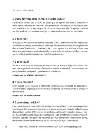 XV, Lei nº 12.305/2010).


     5. Qual a diferença entre rejeitos e resíduos sólidos?
     Os resíduos sólidos são o TODO, ao passo que os rejeitos são apenas parte desse
     todo. Assim, retirados os materiais que podem ser reutilizados ou reciclados, res-
     tam os rejeitos, isto é, a parte que não pode ser reaproveitada. Os rejeitos poderão
     ser destinados à produção de energia ou, do contrário, aos aterros sanitários.


     6. O que é lixo?
     A Associação Brasileira de Normas Técnicas (ABNT) define lixo como: “restos das
     atividades humanas, consideradas pelos geradores como inúteis, indesejáveis ou
     descartáveis”. Preferimos conceituar o lixo como a parte dos resíduos sólidos que
     não é aproveitada pela ausência ou falha na aplicação de políticas públicas e recur-
     sos tecnológicos disponíveis. Lixo é sinônimo de rejeito.


     7. O que é lixão?
     É o local mantido para a disposição final do lixo de froma inadequada, com a sim-
     ples descarga dos materiais recolhidos diretamente sobre o solo, sem qualquer se-
     paração ou cuidado prévio, geralmente a céu aberto.
     (*)(Saiba mais em “ATERROS SANITÁRIOS”)



     8. O que é chorume?
     É um líquido viscoso escuro e altamente contaminante, resultado da decomposi-
     ção da matéria orgânica presente no lixo. Podemos e devemos evitar a produção
     do chorume.
     (*)(Saiba mais em “COMPOSTAGEM”)



     9. O que é aterro sanitário?
     É um local mantido para a disposição final do rejeito (lixo), com a adoção prévia e
     contínua de técnicas que minimizam o impacto ambiental causado pela descarga
     dos resíduos sólidos. Diferentemente do lixão, o aterro deve receber apenas rejei-
     tos e não materiais recicláveis ou reutilizáveis. Todo o material deve ser permanen-
     temente coberto com solo e os efluentes, que não entram em contato com o solo,
     devem ser corretamente tratados para a produção de água para o reuso.

20          REDE MEIO AMBIENTE E PATRIMÔNIO PÚBLICO - MAP - www.redemap.com
 