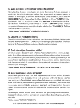 15. Quais as leis que se referem ao tema desta cartilha?
Há muitas leis, decretos e resoluções em torno da matéria: federais, estaduais e
municipais. As federais alcançam todo o País, as estaduais abrangem apenas o
Estado e as municipais, o território do Município. Entre as federais, estão a Lei nº
12.305/2010 (Política Nacional de Resíduos Sólidos), o Dec. n° 7.404/2010 (re-
gulamenta a Lei n° 12.305/2010) e o Dec. nº 5.940/2006 (coleta seletiva solidária).
No Estado de Pernambuco, destacam-se as Leis nº 13.047/2006 (coleta seletiva
em condomínios, comércio, indústria e órgãos públicos) e nº 14.236/2010 (Política
Estadual de Resíduos Sólidos).
(*)(Saiba mais em “LEIS & NORMAS” e “RESOLUÇÕES CONAMA”).



16. E quanto aos resíduos nucleares?
Os resíduos classificados como radioativos são da responsabilidade da Comissão
Nacional de Energia Nuclear – CNEM, dispondo de legislação específica. A Política
Nacional de Resíduos Sólidos, portanto, não alcança tais resíduos.


17. Quais são os tipos de resíduos sólidos?
Em linhas gerais e de acordo com a Política Nacional de Resíduos Sólidos, as tipo-
logias de resíduos são as seguintes: a) urbanos; b) domiciliares; c) de limpeza pú-
blica; d) da construção civil e demolição; e) volumosos; f ) verdes; g) dos serviços de
saúde; h) com logística reversa obrigatória; i) de saneamento básico; j) cemiteriais;
k) de óleos comestíveis; l) industriais; m) dos serviços de transporte; n) agrossilvo-
pastoris; o) de mineração.
(*)(Saiba mais em “EDUCAÇÃO AMBIENTAL”, “COLETA SELETIVA” e “RECICLAGEM”).



18. O que são resíduos sólidos perigosos?
São aqueles que, de acordo com a lei, regulamento ou norma técnica, apresen-
tam significativo risco à saúde pública ou à qualidade ambiental devido a certas
características: inflamabilidade (pegam fogo facilmente), corrosividade (destroem
outras substâncias), reatividade (reagem com outros elementos), toxicidade (são
venenosos), patogenicidade (provocam doenças), carcinogenicidade (causam
câncer), teratogenicidade (provocam anomalias) e mutagenicidade (causam mu-
tações).
São exemplos, dentre muitos, pilhas e baterias em geral, lâmpadas fluorescentes,
óleos combustíveis, resíduos químicos em geral, resíduos da saúde, prata, chumbo,
mercúrio.
(*)(Saiba mais em “RESÍDUOS PERIGOSOS”).

       REDE MEIO AMBIENTE E PATRIMÔNIO PÚBLICO - MAP - www.redemap.com                    23
 