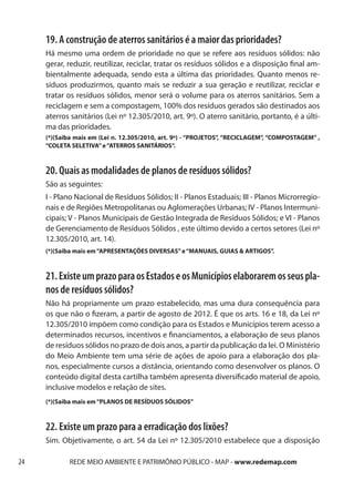 19. A construção de aterros sanitários é a maior das prioridades?
     Há mesmo uma ordem de prioridade no que se refere aos resíduos sólidos: não
     gerar, reduzir, reutilizar, reciclar, tratar os resíduos sólidos e a disposição final am-
     bientalmente adequada, sendo esta a última das prioridades. Quanto menos re-
     síduos produzirmos, quanto mais se reduzir a sua geração e reutilizar, reciclar e
     tratar os resíduos sólidos, menor será o volume para os aterros sanitários. Sem a
     reciclagem e sem a compostagem, 100% dos resíduos gerados são destinados aos
     aterros sanitários (Lei nº 12.305/2010, art. 9º). O aterro sanitário, portanto, é a últi-
     ma das prioridades.
     (*)(Saiba mais em (Lei n. 12.305/2010, art. 9º) - “PROJETOS”, “RECICLAGEM”, “COMPOSTAGEM” ,
     “COLETA SELETIVA” e “ATERROS SANITÁRIOS“.



     20. Quais as modalidades de planos de resíduos sólidos?
     São as seguintes:
     I - Plano Nacional de Resíduos Sólidos; II - Planos Estaduais; III - Planos Microrregio-
     nais e de Regiões Metropolitanas ou Aglomerações Urbanas; IV - Planos Intermuni-
     cipais; V - Planos Municipais de Gestão Integrada de Resíduos Sólidos; e VI - Planos
     de Gerenciamento de Resíduos Sólidos , este último devido a certos setores (Lei nº
     12.305/2010, art. 14).
     (*)(Saiba mais em “APRESENTAÇÕES DIVERSAS” e “MANUAIS, GUIAS & ARTIGOS”.



     21. Existe um prazo para os Estados e os Municípios elaborarem os seus pla-
     nos de resíduos sólidos?
     Não há propriamente um prazo estabelecido, mas uma dura consequência para
     os que não o fizeram, a partir de agosto de 2012. É que os arts. 16 e 18, da Lei nº
     12.305/2010 impõem como condição para os Estados e Municípios terem acesso a
     determinados recursos, incentivos e financiamentos, a elaboração de seus planos
     de resíduos sólidos no prazo de dois anos, a partir da publicação da lei. O Ministério
     do Meio Ambiente tem uma série de ações de apoio para a elaboração dos pla-
     nos, especialmente cursos a distância, orientando como desenvolver os planos. O
     conteúdo digital desta cartilha também apresenta diversificado material de apoio,
     inclusive modelos e relação de sites.
     (*)(Saiba mais em “PLANOS DE RESÍDUOS SÓLIDOS”



     22. Existe um prazo para a erradicação dos lixões?
     Sim. Objetivamente, o art. 54 da Lei nº 12.305/2010 estabelece que a disposição

24          REDE MEIO AMBIENTE E PATRIMÔNIO PÚBLICO - MAP - www.redemap.com
 