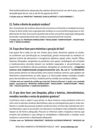 final ambientalmente adequada dos rejeitos deverá ocorrer em até 4 anos, a partir
da publicação da Lei, isto é, até 02 de agosto de 2014.
(*)(Saiba mais em “PROJETOS”, “MANUAIS, GUIAS & ARTIGOS” e “LEIS & NORMAS”).



23. Tenho o direito de produzir resíduos?
Sim. A produção de resíduos decorre do consumo e é inerente à condição humana.
O que se deve evitar com a geração dos resíduos é a sua transformação pura e sim-
plesmente em lixo. Isso ocorre quando não se faz uma prévia separação adequada,
tornando o aproveitamento dos resíduos economicamente inviável.
(*)(Saiba mais em “RESÍDUOS DOMICILIARES”, “RECICLAGEM”, “COMPOSTAGEM” , “COLETA SELE-
TIVA” e “BERÇO AO BERÇO“



24. O que devo fazer para minimizar a geração de lixo?
Lixo quem faz é cada um de nós. Então, para evitar, devemos separar os resídu-
os conforme sua constituição ou composição, jamais misturando os resíduos or-
gânicos (restos de alimentos) e inorgânicos (plástico, papel, vidro, metal). Pilhas,
baterias, lâmpadas, recipientes ou produtos com gases, embalagens de remédios
e medicamentos vencidos devem ser também separados e encaminhados aos
respectivos vendedores desses produtos, obrigados ao recebimento – a logística
reversa será implementada progressivamente (art. 56, Lei nº 12.305/2010).
Estes jamais devem ser descartados com outros resíduos comuns, pois podem ser
altamente contaminantes ao solo, água e ar. Você pode adotar cuidados simples
para não transformar em lixo a matéria-prima contida nos resíduos sólidos.
(*)(Saiba mais em capítulo da cartilha que trata das “Posturas Diversas” e ainda o seu conteúdo
digital, especialmente “RESÍDUOS DOMICILIARES” “RECICLAGEM”, “COMPOSTAGEM”, “PROJE-
TOS” , “COLETA SELETIVA” e “LOGÍSTICA REVERSA“).



25. O que devo fazer com lâmpadas, pilhas e baterias, eletroeletrônicos,
remédios vencidos e restos de produtos químicos?
A primeira coisa a saber é que jamais se deve misturar esses produtos entre si e
nem com os demais resíduos domiciliares, pois as consequências para o meio am-
biente e a saúde das pessoas acabam sendo terríveis, em face das substâncias noci-
vas liberadas e que se acumulam na natureza e no próprio meio ambiente urbano.
Separe-os de forma adequada. Procure se informar sobre a logística reversa que
envolve tais produtos e que obriga os vendedores e fabricantes a receber esses
resíduos e a promover a destinação adequada.
(*)(Saiba mais em “RESÍDUOS PERIGOSOS”, “RESÍDUOS ELETROELETRÔNICOS”, “RESÍDUOS DA


       REDE MEIO AMBIENTE E PATRIMÔNIO PÚBLICO - MAP - www.redemap.com                            25
 