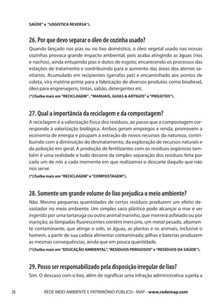 SAÚDE” e “LOGISTICA REVERSA“).



     26. Por que devo separar o óleo de cozinha usado?
     Quando lançado nas pias ou no lixo doméstico, o óleo vegetal usado nas nossas
     cozinhas provoca grande impacto ambiental, pois acaba atingindo as águas (rios
     e riachos), ainda entupindo pias e dutos de esgoto, encarecendo os processos das
     estações de tratamento e contribuindo para o aumento das áreas dos aterros sa-
     nitários. Acumulado em recipientes (garrafas pet) e encaminhado aos pontos de
     coleta, vira matéria-prima para a fabricação de diversos produtos como biodiesel,
     óleo para engrenagens, tintas, sabão, detergentes etc.
     (*)(Saiba mais em “RECICLAGEM” , “MANUAIS, GUIAS & ARTIGOS” e “PROJETOS“).



     27. Qual a importância da reciclagem e da compostagem?
     A reciclagem é a valorização física dos resíduos, ao passo que a compostagem cor-
     responde à valorização biológica. Ambos geram empregos e renda, promovem a
     economia de energia e poupam a extração de novos recursos da natureza, contri-
     buindo com a diminuição do desmatamento, da exploração de recursos naturais e
     da poluição em geral. A produção de fertilizantes com os resíduos orgânicos tam-
     bém é uma realidade e tudo decorre da simples separação dos resíduos feita por
     cada um de nós a cada momento em que realizamos o descarte daquilo que não
     nos serve.
     (*)(Saiba mais em “RECICLAGEM” e “COMPOSTAGEM”).



     28. Somente um grande volume de lixo prejudica o meio ambiente?
     Não. Mesmo pequenas quantidades de certos resíduos produzem um efeito de-
     vastador no meio ambiente. Um simples saco plástico pode alcançar o mar e ser
     ingerido por uma tartaruga ou outro animal marinho, que morrerá asfixiado ou por
     inanição; as lâmpadas fluorescentes contêm mercúrio, um metal pesado, altamen-
     te contaminante, que atinge o solo, as águas, as plantas e os animais, inclusive o
     homem, a partir de sua cadeia alimentar contaminada; pilhas e baterias produzem
     as mesmas consequências, ainda que em pouca quantidade.
     (*)(Saiba mais em “EDUCAÇÃO AMBIENTAL”, “RESÍDUOS PERIGOSOS” e “RESÍDUOS DA SAÚDE”).



     29. Posso ser responsabilizado pela disposição irregular de lixo?
     Sim. O descaso com o lixo, além de significar uma infração administrativa sujeita a


26          REDE MEIO AMBIENTE E PATRIMÔNIO PÚBLICO - MAP - www.redemap.com
 