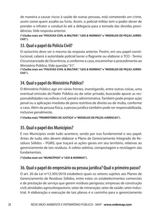 de maneira a causar riscos à saúde de outras pessoas, está cometendo um crime,
     assim como quem assalta ou furta. Assim, o policial militar tem o poder-dever de
     prender o infrator e conduzi-lo até a delegacia para a tomada das devidas provi-
     dências. Vide resposta anterior.
     (*)(Saiba mais em “POLÍCIAS CIVIL & MILITAR”, “LEIS & NORMAS” e “MODELOS DE PEÇAS JURÍDI-
     CAS”).

     33. Qual o papel da Polícia Civil?
     O raciocínio deve ser o mesmo da resposta anterior. Porém, em seu papel consti-
     tucional, caberá à autoridade policial lavrar o flagrante ou elaborar o TCO - Termo
     Circunstanciado de Ocorrência, e conforme o caso, encaminhar o procedimento ao
     Ministério Público. Vide questão “31“.
     (*)(Saiba mais em “POLÍCIAS CIVIL & MILITAR”, “LEIS & NORMAS” e “MODELOS DE PEÇAS JURÍDI-
     CAS”).


     34. Qual o papel do Ministério Público?
     O Ministério Público age em várias frentes, investigando, entre outras coisas, uma
     eventual omissão do Poder Público ou do setor privado, buscando apurar as res-
     ponsabilidades nas esferas civil, penal e administrativa. Também pode propor ação
     penal ou a aplicação imediata de pena restritiva de direito ou de multa, conforme
     o caso. Além da pessoa física, a pessoa jurídica também pode ser responsabilizada,
     inclusive penalmente.
     (*)(Saiba mais “PROMOTORES DE JUSTIÇA” e “MODELOS DE PEÇAS JURÍDICAS”).


     35. Qual o papel dos Municípios?
     É nos Municípios onde tudo acontece, sendo por isso fundamental o seu papel.
     Antes de tudo, eles devem elaborar o Plano de Gerenciamento Integrado de Re-
     síduos Sólidos – PGIRS, que traçará as ações gerais em seu território, relativas ao
     gerenciamento de tais resíduos. A coleta seletiva, compostagem e reciclagem são
     fundamentais.
     (*)(Saiba mais em “MUNICÍPIOS” e “LEIS & NORMAS”).


     36. Qual o papel do empresário ou pessoa jurídica? Qual o primeiro passo?
     O art. 20 da Lei nº12.305/2010 estabelece quais os setores sujeitos aos Planos de
     Gerenciamento de Resíduos Sólidos, entre estes: os estabelecimentos comerciais
     e de prestação de serviço que gerem resíduos perigosos; empresas de construção
     civil; atividades agrossilvopastoris; setor de mineração; setor de saúde; setor indus-
     trial. A elaboração e execução de tais planos é o caminho para o gerenciamento


28          REDE MEIO AMBIENTE E PATRIMÔNIO PÚBLICO - MAP - www.redemap.com
 