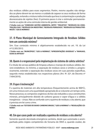 dos resíduos sólidos para esses segmentos. Porém, mesmo aqueles não obriga-
dos ao plano devem ter ao menos o cuidado de separar os seus resíduos de forma
adequada, evitando a mistura indiscriminada que leva à contaminação e produção
desnecessária de rejeitos (lixo). O primeiro passo é criar e estimular permanente-
mente as ações de uma comissão interna de gestão ambiental.
(*)(Saiba mais em “COMISSÃO GESTÃO AMBIENTAL MPPE”, “PROJETOS”, “RESÍDUOS DA CONS-
TRUÇÃO CIVIL”, “RESÍDUOS DA INDÚSTRIA”, “RESÍDUOS PERIGOSOS”, “RESÍDUOS ELETROELETRÔ-
NICOS”, “LEIS & NORMAS”.



37. O Plano Municipal de Gerenciamento Integrado de Resíduos Sólidos
tem um conteúdo mínimo?
Sim. Esse conteúdo mínimo é objetivamente estabelecido no art. 19, da Lei
nº12.305/2012.
(*)Saiba mais em “MUNICÍPIOS”, “LEIS & NORMAS”, “APRESENTAÇÕES DIVERSAS” e “MANUAIS,
GUIAS & ARTIGOS”



38. Quem é o responsável pela implantação do sistema de coleta seletiva?
É o titular do serviço público de limpeza urbana e manejo de resíduos sólidos. De-
verá estabelecer, no mínimo, a separação de resíduos secos e úmidos e, progres-
sivamente, estender a separação dos resíduos secos em suas parcelas específicas,
segundo metas estabelecidas nos respectivos planos (Art. 9º, §2º, do Decreto nº
7.404/2010).


39. O que é incineração?
É a queima de materiais em alta temperatura (frequentemente acima de 900ºC),
em uma mistura com uma quantidade apropriada de ar e durante um tempo certo.
Nesse processo, os compostos orgânicos do lixo são reduzidos a seus constituintes
minerais, principalmente dióxido de carbono gasoso e vapor d’água e a sólidos
inorgânicos – cinzas. Não se confunde com a queima de resíduos a céu aberto, que
é prevista em lei como crime.
(*)(Saiba mais em “ESTUDO DE BAIXO CARBONO BRASIL”, “LEIS & NORMAS” e “RESOLUÇÕES CO-
NAMA”.



40. Em que casos pode ser realizada a queima de resíduos a céu aberto?
Somente quando decretada emergência sanitária, desde que autorizada e acom-
panhada pelos órgãos competentes do Sisnama do SNVS e, quando couber, do

       REDE MEIO AMBIENTE E PATRIMÔNIO PÚBLICO - MAP - www.redemap.com                  29
 