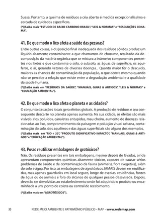 Suasa. Portanto, a queima de resíduos a céu aberto é medida excepcionalíssima e
     cercada de cuidados específicos.
     (*)(Saiba mais “ESTUDO DE BAIXO CARBONO BRASIL”, “LEIS & NORMAS” e “RESOLUÇÕES CONA-
     MA”.



     41. De que modo o lixo afeta a saúde das pessoas?
     Entre outras coisas, a disposição final inadequada dos resíduos sólidos produz um
     líquido altamente contaminante a que chamamos de chorume, resultado da de-
     composição da matéria orgânica que se mistura a inúmeros componentes presen-
     tes nos lixões e que contamina o solo, o subsolo, as águas de superfície, os aquí-
     feros, o ar, gerando vetores de diversas doenças... Quanto maior for o descuido,
     maiores as chances de contaminação da população, o que ocorre mesmo quando
     não se percebe a relação que existe entre a degradação ambiental e a qualidade
     da saúde humana.
     (*)(Saiba mais em “RESÍDUOS DA SAÚDE”, “MANUAIS, GUIAS & ARTIGOS”, “LEIS & NORMAS” e
     “EDUCAÇÃO AMBIENTAL”).



     42. De que modo o lixo afeta o planeta e as cidades?
     O conjunto das ações locais gera efeitos globais. A produção de resíduos e seu con-
     sequente descarte no planeta apenas aumenta. Na sua cidade, os efeitos são mais
     visíveis: rios poluídos, canaletas entupidas, mau cheiro, aumento de doenças rela-
     cionadas ao lixo, comprometimento da paisagem e poluição visual urbana, conta-
     minação do solo, dos aquíferos e das águas superficiais são alguns dos exemplos.
     (*)(Saiba mais em “RIO + 20”, “PRODUTO SIGNIFICATIVO IMPACTO”, “MANUAIS, GUIAS & ARTI-
     GOS” e “EDUCAÇÃO AMBIENTAL”).



     43. Posso reutilizar embalagens de grotóxicos?
     Não. Os resíduos presentes em tais embalagens, mesmo depois de lavadas, ainda
     apresentam componentes quimicos altamente tóxicos, capazes de causar sérios
     problemas de saúde e de contaminação da fauna (animais), flora (vegetais), além
     do solo e água. Por isso, as embalagens de agrotóxicos JAMAIS devem ser reutiliza-
     das, mas apenas guardadas em local seguro, longe de escolas, residências, fontes
     de água ou de animais e fora do alcance de qualquer pessoa desavisada. Depois,
     deverão ser devolvidas ao estabelecimento onde foi adquirido o produto ou enca-
     minhada a um ponto de coleta ou central de recebimento.
     (*)(Saiba mais em “AGROTÓXICOS”).




30          REDE MEIO AMBIENTE E PATRIMÔNIO PÚBLICO - MAP - www.redemap.com
 