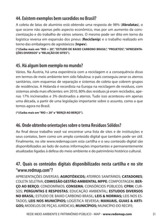 44. Existem exemplos bem sucedidos no Brasil?
A coleta de latas de alumínio está obtendo uma resposta de 98% (Abralatas), o
que ocorre não apenas pelo aspecto econômico, mas por um aumento da cons-
cientização e do trabalho de vários setores. O mesmo pode ser dito em torno da
logística reversa em expansão dos pneus (Reciclanip) e o trabalho realizado em
torno das embalagens de agrotóxicos (Inpev).
(*)(Saiba mais em “RIO + 20”, “ESTUDO DE BAIXO CARBONO BRASIL”, “PROJETOS”, “APRESENTA-
ÇÕES DIVERSOS” e “RELAÇÃO DE SITES”).



45. Há algum bom exemplo no mundo?
Vários. Na Áustria, há uma experiência com a reciclagem e a consequência disso
em termos de meio ambiente tem sido fabulosa: o país conseguiu zerar os aterros
sanitários, com esquemas de separação e sistemas de coleta que cobrem grupos
de residências. A Holanda é recordista na Europa na reciclagem de resíduos, com
sistemas ainda mais eficientes: em 2010, 80% dos resíduos já eram reciclados, ape-
nas 17% incinerados e 3% destinados a aterros. Tudo isso aconteceu em apenas
uma década, a partir de uma legislação importante sobre o assunto, como a que
temos agora no Brasil.
(*)(Saiba mais em “RIO + 20” e “BERÇO AO BERÇO”).



46. Onde obtenho orientações sobre o tema Resíduos Sólidos?
Ao final desse trabalho você vai encontrar uma lista de sites e de instituições e
seus contatos, bem como um amplo conteúdo digital que também pode ser útil.
Finalmente, no site www.redemap.com esta cartilha e o seu conteúdo digital são
disponibilizados ao lado de outras informações importantes e permanentemente
atualizadas ligadas à defesa do meio ambiente e do patrimônio histórico cultural.


47. Quais os conteúdos digitais disponibilizados nesta cartilha e no site
“www.redmap.com”?
APRESENTAÇÕES DIVERSAS; AGROTÓXICOS; ATERROS SANITÁRIOS; CATADORES;
COLETA SELETIVA; COMISSÃO GESTÃO AMBIENTAL MPPE; COMPOSTAGEM; BER-
ÇO AO BERÇO; CONDOMÍNIOS; CONSEMA; CONSÓRCIOS PÚBLICOS; CPRH; CUR-
SOS; PERGUNTAS E RESPOSTAS; EDUCAÇÃO AMBIENTAL; ESTUDOS DIVERSOS
NO BRASIL; ESTUDO DE BAIXO CARBONO BRASIL; LEIS & NORMAS; LEIS NOS ES-
TADOS; LEIS NOS MUNICÍPIOS; LOGÍSTICA REVERSA; MANUAIS, GUIAS & ARTI-
GOS; MODELOS DE PEÇAS JURÍDICAS; MUNICÍPIOS; MUNICÍPIO DO RECIFE;

       REDE MEIO AMBIENTE E PATRIMÔNIO PÚBLICO - MAP - www.redemap.com                    31
 