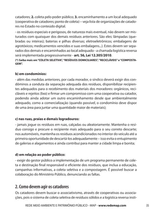 catadores; 2. coleta pelo poder público; 3. encaminhamento a um local adequado
(cooperativa de catadores; ponto de coleta) – veja lista de organizações de catado-
res no Estado no conteúdo digital.
- os resíduos especiais e perigosos, de natureza mais eventual, não devem ser mis-
turados com quaisquer dos demais resíduos anteriores. São eles: lâmpadas (que-
bradas ou inteiras); baterias e pilhas diversas; eletroeletrônicos; embalagens de
agrotóxicos; medicamentos vencidos e suas embalagens...). Estes devem ser sepa-
rados dos demais e encaminhados ao local adequado - a chamada logística reversa
será implementada progressivamente - art. 56, Lei 12.305/2010.
(*) Saiba mais em “COLETA SELETIVA”, “RESÍDUOS DOMICILIARES”, “RECICLÁVEIS” e “COMPOSTA-
GEM”.


b) em condomínios:
- além das medidas anteriores, por cada morador, o síndico deverá exigir dos con-
dôminos a conduta da separação adequada dos resíduos, disponibilizar recipien-
tes adequados para o recebimento dos materiais dos moradores: orgânicos, reci-
cláveis e rejeitos (lixo) e firmar um compromisso com uma cooperativa ou catador,
podendo ainda adotar um outro encaminhamento desde que ambientalmente
adequado, como a comercialização (quando possível, o condomínio deve dispor
de uma área para juntar uma quantidade maior de materiais);


c) nas ruas, praias e demais logradouros:
- jamais jogue os resíduos em ruas, calçadas ou aleatoriamente. Mantenha o resí-
duo consigo e procure o recipiente mais adequado para o seu correto descarte;
nos automóveis, mantenha os resíduos acondicionados no interior do veículo até a
primeira oportunidade de descartá-los adequadamente – isso evita o entupimento
de galerias e alagamentos e ainda contribui para manter a cidade limpa e bonita;


d) em relação ao poder público:
- exigir do gestor público a implementação de um programa permanente de cole-
ta e destinação final responsável e eficiente dos resíduos, que inclua a educação,
campanhas informativas, a coleta seletiva e a compostagem. É possível buscar a
colaboração do Ministério Público, denunciando as faltas.


2. Como devem agir os catadores
Os catadores devem buscar o associativismo, através de cooperativas ou associa-
ções, pois o sistema de coleta seletiva de resíduos sólidos e a logística reversa insti-

       REDE MEIO AMBIENTE E PATRIMÔNIO PÚBLICO - MAP - www.redemap.com                     35
 