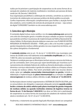 tuídos por lei priorizam a participação de cooperativas ou de outras formas de as-
     sociação de catadores de materiais reutilizáveis e recicláveis, por pessoas de baixa
     renda (art. 40, Decreto 7.404/2010).
     Essa organização possibilitará a celebração de contratos, convênios ou outros ins-
     trumentos de colaboração com pessoas jurídicas de direito público ou privado.
     Confira importantes informações complementares para facilitar a atuação formal
     dos catadores, como modelos de contrato de prestação de serviços – veja conteú-
     do digital “CATADORES” (também no site www.redemap.com).


     3. Como deve agir o Município
     O conteúdo digital incluso nesta cartilha e no site www.redemap.com apresenta
     uma série de orientações gerais e modelos de peças voltadas ao gestor municipal
     que poderão contribuir no processo de implementação da Política Nacional de Re-
     síduos Sólidos. Os Municípios deverão elaborar e executar o seu PLANO DE GESTÃO
     INTEGRADA DE RESÍDUOS SÓLIDOS – PGIRS, pois a eles a lei incumbe o papel da
     gestão integrada dos resíduos sólidos gerados nos seus respectivos territórios, sen-
     do o plano obrigatório e fundamental.

     O conteúdo mínimo está no art. 19, da Lei n° 12.305/2010, mas municípios com
     menos de 20.000 (vinte mil) habitantes terão conteúdo simplificado (art. 51, Dec.
     7.404/10), salvo nas exceções apontadas na Lei.
     Tal plano é condição para que os Municípios tenham acesso a recursos da União ou
     por ela controlados, bem como para que sejam beneficiados por incentivos ou fi-
     nanciamentos de entidades federais de crédito ou fomento destinados a empreen-
     dimentos e serviços relacionados à gestão de resíduos sólidos ou à limpeza urbana
     e manejo de resíduos sólidos. Para terem prioridade sobre tais recursos devem,
     ainda, optar por soluções consorciadas intermunicipais na gestão, incluída a
     elaboração e implementação de plano intermunicipal ou a inserção nos planos
     microrregionais de resíduos sólidos referidos no art. 16 da Lei nº 12.305/2010.

     Os Municípios devem instituir urgentemente o SISTEMA DE COLETA SELETIVA, pois
     os consumidores são obrigados à separação adequada somente quando estabe-
     lecido o sistema de coleta seletiva pelo plano municipal de gestão integrada
     de resíduos sólidos ou quando instituídos sistemas de logística reversa na
     forma do art. 15 do Decreto 7.404/2010. Isso deve ser feito com a participação
     de cooperativas ou outras formas de associação de catadores de materiais reutili-
     záveis e recicláveis (art. 18, §1º, II, Lei nº 12.305/2010).

     Finalmente, o tratamento da questão legal pelo Município deverá ser compatível

36          REDE MEIO AMBIENTE E PATRIMÔNIO PÚBLICO - MAP - www.redemap.com
 