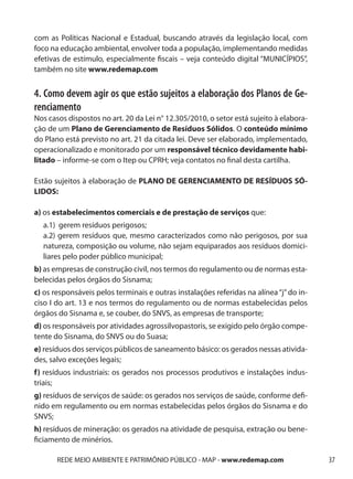 com as Políticas Nacional e Estadual, buscando através da legislação local, com
foco na educação ambiental, envolver toda a população, implementando medidas
efetivas de estímulo, especialmente fiscais – veja conteúdo digital “MUNICÍPIOS”,
também no site www.redemap.com


4. Como devem agir os que estão sujeitos a elaboração dos Planos de Ge-
renciamento
Nos casos dispostos no art. 20 da Lei n° 12.305/2010, o setor está sujeito à elabora-
ção de um Plano de Gerenciamento de Resíduos Sólidos. O conteúdo mínimo
do Plano está previsto no art. 21 da citada lei. Deve ser elaborado, implementado,
operacionalizado e monitorado por um responsável técnico devidamente habi-
litado – informe-se com o Itep ou CPRH; veja contatos no final desta cartilha.

Estão sujeitos à elaboração de PLANO DE GERENCIAMENTO DE RESÍDUOS SÓ-
LIDOS:

a) os estabelecimentos comerciais e de prestação de serviços que:
	 a.1) gerem resíduos perigosos;
	 a.2) gerem resíduos que, mesmo caracterizados como não perigosos, por sua
		natureza, composição ou volume, não sejam equiparados aos resíduos domici-
		liares pelo poder público municipal;
b) as empresas de construção civil, nos termos do regulamento ou de normas esta-
belecidas pelos órgãos do Sisnama;
c) os responsáveis pelos terminais e outras instalações referidas na alínea “j” do in-
ciso I do art. 13 e nos termos do regulamento ou de normas estabelecidas pelos
órgãos do Sisnama e, se couber, do SNVS, as empresas de transporte;
d) os responsáveis por atividades agrossilvopastoris, se exigido pelo órgão compe-
tente do Sisnama, do SNVS ou do Suasa;
e) resíduos dos serviços públicos de saneamento básico: os gerados nessas ativida-
des, salvo exceções legais;
f) resíduos industriais: os gerados nos processos produtivos e instalações indus-
triais;
g) resíduos de serviços de saúde: os gerados nos serviços de saúde, conforme defi-
nido em regulamento ou em normas estabelecidas pelos órgãos do Sisnama e do
SNVS;
h) resíduos de mineração: os gerados na atividade de pesquisa, extração ou bene-
ficiamento de minérios.

       REDE MEIO AMBIENTE E PATRIMÔNIO PÚBLICO - MAP - www.redemap.com                   37
 