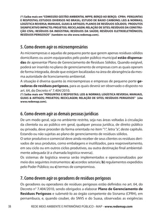 (*) Saiba mais em “COMISSÃO GESTÃO AMBIENTAL MPPE; BERÇO AO BERÇO; CPRH; PERGUNTAS
     E RESPOSTAS; ESTUDOS DIVERSOS NO BRASIL; ESTUDO DE BAIXO CARBONO; LEIS & NORMAS;
     LOGÍSTICA REVERSA; MANUAIS, GUIAS & ARTIGOS; PLANOS DE RESÍDUOS SÓLIDOS; PRODUTOS
     SIGNIFICATIVO IMPACTO; PROJETOS; RECICLAGEM; RELAÇÃO DE SITES; RESÍDUOS DA CONSTRU-
     ÇÃO CIVIL; RESÍDUOS DA INDÚSTRIA; RESÍDUOS DA SAÚDE; RESÍDUOS ELETROELETRÔNICOS;
     RESÍDUOS PERIGOSOS” (também no site www.redemap.com).



     5. Como devem agir os microempresários
     As microempresas e aquelas de pequeno porte que gerem apenas resíduos sólidos
     domiciliares ou assim equiparados pelo poder público municipal estão dispensa-
     das de apresentar Plano de Gerenciamento de Resíduos Sólidos. Quando exigível,
     poderá ser inserido no plano de gerenciamento de empresas com as quais operam
     de forma integrada, desde que estejam localizadas na área de abrangência da mes-
     ma autoridade de licenciamento ambiental.
     A situação é diversa quanto às microempresas e empresas de pequeno porte ge-
     radoras de resíduos perigosos, para as quais deverá ser observado o disposto no
     art. 64, do Decreto n° 7.404/2010.
     (*) Saiba mais em “PERGUNTAS E RESPOSTAS; LEIS & NORMAS; LOGÍSTICA REVERSA; MANUAIS,
     GUIAS & ARTIGOS; PROJETOS; RECICLAGEM; RELAÇÃO DE SITES; RESÍDUOS PERIGOSOS” (site
     www.redemap.com).



     6. Como devem agir as demais pessoas jurídicas
     De um modo geral, seja no ambiente restrito, seja nas áreas voltadas à circulação
     da clientela ou ao público em geral, qualquer pessoa jurídica, de direito público
     ou privado, deve proceder da forma orientada no item “1“, letra “a“, deste capítulo.
     Estando ou não sujeitas ao plano de gerenciamento de resíduos sólidos.
     O setor produtivo e comercial deve ainda receber de seus clientes os resíduos deri-
     vados de seus produtos, como embalagens e inutilizados, para reaproveitamento,
     em seu ciclo ou em outros ciclos produtivos, ou outra destinação final ambiental-
     mente adequada (é a chamada logística reversa).
     Os sistemas de logística reversa serão implementados e operacionalizados por
     meio dos seguintes instrumentos: a) acordos setoriais; b) regulamentos expedidos
     pelo Poder Público; ou c) termos de compromisso.


     7. Como devem agir os geradores de resíduos perigosos
     Os geradores ou operadores de resíduos perigosos estão definidos no art. 64, do
     Decreto n° 7.404/2010, sendo obrigados a elaborar Plano de Gerenciamento de
     Resíduos Perigosos e submetê-lo ao órgão competente do Sisnama (CPRH), em
     pernambuco, e, quando couber, do SNVS e do Suasa, observadas as exigências

38          REDE MEIO AMBIENTE E PATRIMÔNIO PÚBLICO - MAP - www.redemap.com
 
