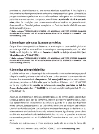previstas no citado Decreto ou em normas técnicas específicas. A instalação e o
funcionamento de empreendimento ou atividade que gere ou opere com resíduos
perigosos somente podem ser autorizados ou licenciados pelas autoridades com-
petentes se o responsável comprovar, no mínimo, capacidade técnica e econô-
mica, além de condições para prover os cuidados necessários ao gerenciamento
desses resíduos. São obrigados a se registrar no Cadastro Nacional de Operadores
de Resíduos Perigosos.
(*) Saiba mais em “PERGUNTAS E RESPOSTAS; LEIS & NORMAS; LOGÍSTICA REVERSA; MANUAIS,
GUIAS & ARTIGOS; PROJETOS; RECICLAGEM; RELAÇÃO DE SITES; RESÍDUOS PERIGOSOS” (site
www.redemap.com).



8. Como devem agir os que lidam com agrotóxicos
Os que lidam com agrotóxicos devem estar atentos para o sistema de logística re-
versa de agrotóxicos, seus resíduos e embalagens, que segue o disposto na Lei nº
7.802, de 11 de julho de 1989, e no Decreto nº 4.074, de 4 de janeiro de 2002 (art.
14, do Decreto n° 7.404/2010).
(*) Saiba mais em “PERGUNTAS E RESPOSTAS; LEIS & NORMAS; LOGÍSTICA REVERSA; MANUAIS,
GUIAS & ARTIGOS; PROJETOS; RECICLAGEM; RELAÇÃO DE SITES; RESÍDUOS PERIGOSOS” (site
“www.redemap.com.br”).



9. Como deve agir o policial militar
O policial militar tem o dever legal de se inteirar do assunto sob o enfoque penal,
tal qual a sua obrigação também o impõe a se confrontar com outras questões de-
lituosas. A ação ou omissão das pessoas físicas ou jurídicas que importe inobser-
vância aos preceitos da Política Nacional de Resíduos Sólidos – Lei nº 12.305/2010
ou de seu regulamento, sujeita os infratores às sanções previstas na Lei dos
Crimes Ambientais - Lei nº 9.605/98 ou em outros diplomas legais (Art. 51 – Lei
nº 12.305/2010).

Assim, ao se deparar com condutas caracterizadoras de crime ligadas aos resíduos
sólidos, o policial deve agir de conformidade com o seu dever constitucional, inclu-
sive apreendendo os instrumentos da infração, quando for o caso. São hipóteses
muito comuns, caracterizadoras de tais crimes, o descarte de resíduos (da constru-
ção civil ou domésticos) em cursos d’água, em áreas de mangue ou de florestas ou
o seu acúmulo em local não licenciado ambientalmente. Igualmente, quem obsta
ou dificulta a ação fiscalizadora do Poder Público no trato de questões ambientais
comete crime, previsto no art. 69, da Lei de Crimes Ambientais, com pena de 1 a 3
anos.
Contudo, em outros casos, o crime ambiental pode não se revelar de forma tão

       REDE MEIO AMBIENTE E PATRIMÔNIO PÚBLICO - MAP - www.redemap.com                 39
 