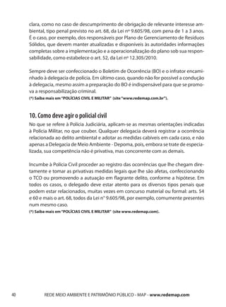 clara, como no caso de descumprimento de obrigação de relevante interesse am-
     biental, tipo penal previsto no art. 68, da Lei nº 9.605/98, com pena de 1 a 3 anos.
     É o caso, por exemplo, dos responsáveis por Plano de Gerenciamento de Resíduos
     Sólidos, que devem manter atualizadas e disponíveis às autoridades informações
     completas sobre a implementação e a operacionalização do plano sob sua respon-
     sabilidade, como estabelece o art. 52, da Lei nº 12.305/2010.

     Sempre deve ser confeccionado o Boletim de Ocorrência (BO) e o infrator encami-
     nhado à delegacia de polícia. Em último caso, quando não for possível a condução
     à delegacia, mesmo assim a preparação do BO é indispensável para que se promo-
     va a responsabilização criminal.
     (*) Saiba mais em “POLÍCIAS CIVIL E MILITAR” (site “www.redemap.com.br”).



     10. Como deve agir o policial civil
     No que se refere à Polícia Judiciária, aplicam-se as mesmas orientações indicadas
     à Polícia Militar, no que couber. Qualquer delegacia deverá registrar a ocorrência
     relacionada ao delito ambiental e adotar as medidas cabíveis em cada caso, e não
     apenas a Delegacia de Meio Ambiente - Depoma, pois, embora se trate de especia-
     lizada, sua competência não é privativa, mas concorrente com as demais.

     Incumbe à Polícia Civil proceder ao registro das ocorrências que lhe chegam dire-
     tamente e tomar as privativas medidas legais que lhe são afetas, confeccionando
     o TCO ou promovendo a autuação em flagrante delito, conforme a hipótese. Em
     todos os casos, o delegado deve estar atento para os diversos tipos penais que
     podem estar relacionados, muitas vezes em concurso material ou formal: arts. 54
     e 60 e mais o art. 68, todos da Lei n° 9.605/98, por exemplo, comumente presentes
     num mesmo caso.
     (*) Saiba mais em “POLÍCIAS CIVIL E MILITAR” (site www.redemap.com).




40           REDE MEIO AMBIENTE E PATRIMÔNIO PÚBLICO - MAP - www.redemap.com
 