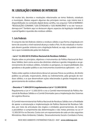 IV. LEGISLAÇÃO E NORMAS DE INTERESSE
     Há muitas leis, decretos e resoluções relacionados ao tema: federais, estaduais
     e municipais. Abaixo seguem algumas das principais normas, cujo inteiro teor é
     disponibilizado no conteúdo digital desta cartilha, nos arquivos “LEIS & NORMAS”,
     “RESOLUÇÕES CONAMA”, “LEIS ESTADUAIS e “LEIS MUNICIPAIS” e no site “www.re-
     demap.com”. Também aqui se destacam alguns aspectos da legislação trabalhista
     e penal ligados à questão dos resíduos sólidos.


     1. Leis Federais
     O conjunto das leis federais relativo a resíduos sólidos e que forma a legislação em
     torno do assunto a nível nacional alcança a todo o País. As leis estaduais e munici-
     pais devem guardar sintonia com a legislação federal, ou seja, não podem contra-
     riar o que é estabelecido pelas leis federais.

     - Lei nº 12.305/2010 (Política Nacional de Resíduos Sólidos)
     Dispõe sobre os princípios, objetivos e instrumentos da Política Nacional de Resí-
     duos Sólidos, bem como acerca das diretrizes relativas à gestão integrada e ao ge-
     renciamento de resíduos sólidos, incluídos os perigosos, às responsabilidades dos
     geradores e do poder público e aos instrumentos econômicos aplicáveis – art. 1º.

     Todos estão sujeitos à observância dessa Lei: pessoas físicas ou jurídicas, de direito
     público ou privado, responsáveis, direta ou indiretamente, pela geração de resí-
     duos sólidos, e as que desenvolvam ações relacionadas à gestão integrada ou ao
     gerenciamento de resíduos sólidos.

     - Decreto n° 7.404/2010 (regulamenta a Lei nº 12.305/2010)
     Regulamenta a Lei nº 12.305/2010 e cria o Comitê Interministerial da Política Na-
     cional de Resíduos Sólidos e o Comitê Orientador para a Implantação dos Sistemas
     de Logística Reversa.

     O Comitê Interministerial da Política Nacional de Resíduos Sólidos tem a finalidade
     de apoiar a estruturação e implementação da Política Nacional de Resíduos Sóli-
     dos, por meio da articulação dos órgãos e entidades governamentais, de modo
     a possibilitar o cumprimento das determinações e das metas previstas na Lei nº
     12.305/2010 e no Decreto. Conta com um representante de cada um dos seguintes
     Ministérios: Meio Ambiente; Cidades; Desenvolvimento Social e Combate à Fome;

42          REDE MEIO AMBIENTE E PATRIMÔNIO PÚBLICO - MAP - www.redemap.com
 