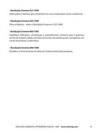 - Resolução Conama 257/1999
Sobre pilhas e baterias que contenham em suas composições certas substâncias


- Resolução Conama 263/1999
Pilhas e Baterias – altera a Resolução Conama nº 257/1999.


- Resolução Conama 005/1993
Estabelece definições, classificação e procedimentos mínimos para o gerencia-
mento de resíduos sólidos oriundos de serviços de saúde, portos e aeroportos, ter-
minais ferroviários e rodoviários.


- Resolução Conama 006/1988
Disciplina o licenciamento de obras de resíduos industriais perigosos.




      REDE MEIO AMBIENTE E PATRIMÔNIO PÚBLICO - MAP - www.redemap.com                47
 