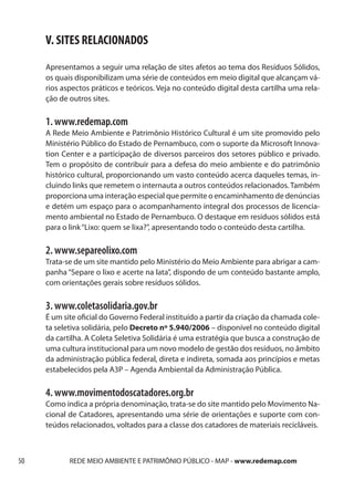 V. SITES RELACIONADOS
     Apresentamos a seguir uma relação de sites afetos ao tema dos Resíduos Sólidos,
     os quais disponibilizam uma série de conteúdos em meio digital que alcançam vá-
     rios aspectos práticos e teóricos. Veja no conteúdo digital desta cartilha uma rela-
     ção de outros sites.

     1. www.redemap.com
     A Rede Meio Ambiente e Patrimônio Histórico Cultural é um site promovido pelo
     Ministério Público do Estado de Pernambuco, com o suporte da Microsoft Innova-
     tion Center e a participação de diversos parceiros dos setores público e privado.
     Tem o propósito de contribuir para a defesa do meio ambiente e do patrimônio
     histórico cultural, proporcionando um vasto conteúdo acerca daqueles temas, in-
     cluindo links que remetem o internauta a outros conteúdos relacionados. Também
     proporciona uma interação especial que permite o encaminhamento de denúncias
     e detém um espaço para o acompanhamento integral dos processos de licencia-
     mento ambiental no Estado de Pernambuco. O destaque em resíduos sólidos está
     para o link “Lixo: quem se lixa?”, apresentando todo o conteúdo desta cartilha.

     2. www.separeolixo.com
     Trata-se de um site mantido pelo Ministério do Meio Ambiente para abrigar a cam-
     panha “Separe o lixo e acerte na lata”, dispondo de um conteúdo bastante amplo,
     com orientações gerais sobre resíduos sólidos.

     3. www.coletasolidaria.gov.br
     É um site oficial do Governo Federal instituído a partir da criação da chamada cole-
     ta seletiva solidária, pelo Decreto nº 5.940/2006 – disponível no conteúdo digital
     da cartilha. A Coleta Seletiva Solidária é uma estratégia que busca a construção de
     uma cultura institucional para um novo modelo de gestão dos resíduos, no âmbito
     da administração pública federal, direta e indireta, somada aos princípios e metas
     estabelecidos pela A3P – Agenda Ambiental da Administração Pública.

     4. www.movimentodoscatadores.org.br
     Como indica a própria denominação, trata-se do site mantido pelo Movimento Na-
     cional de Catadores, apresentando uma série de orientações e suporte com con-
     teúdos relacionados, voltados para a classe dos catadores de materiais recicláveis.



50          REDE MEIO AMBIENTE E PATRIMÔNIO PÚBLICO - MAP - www.redemap.com
 